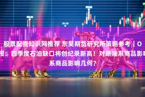 股票配资知识网推荐 东吴期货研究所策略参考｜OPEC月报：四季度石油缺口将创纪录新高！对原油系商品影响几何？
