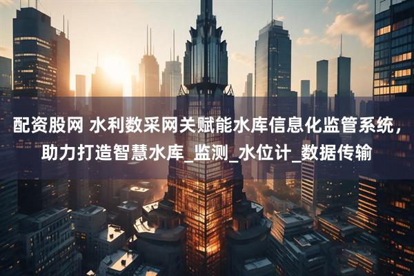 配资股网 水利数采网关赋能水库信息化监管系统，助力打造智慧水库_监测_水位计_数据传输