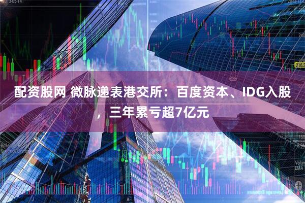 配资股网 微脉递表港交所：百度资本、IDG入股，三年累亏超7亿元