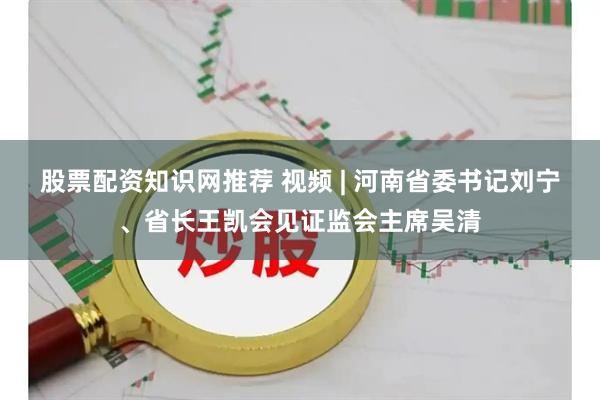股票配资知识网推荐 视频 | 河南省委书记刘宁、省长王凯会见证监会主席吴清