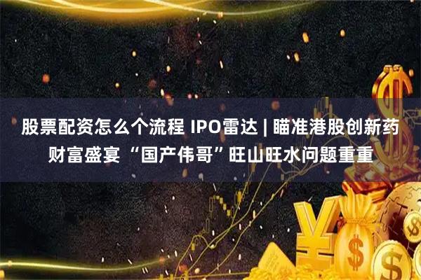 股票配资怎么个流程 IPO雷达 | 瞄准港股创新药财富盛宴 “国产伟哥”旺山旺水问题重重