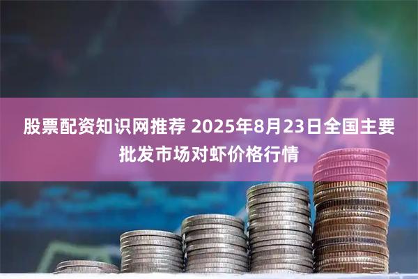 股票配资知识网推荐 2025年8月23日全国主要批发市场对虾价格行情