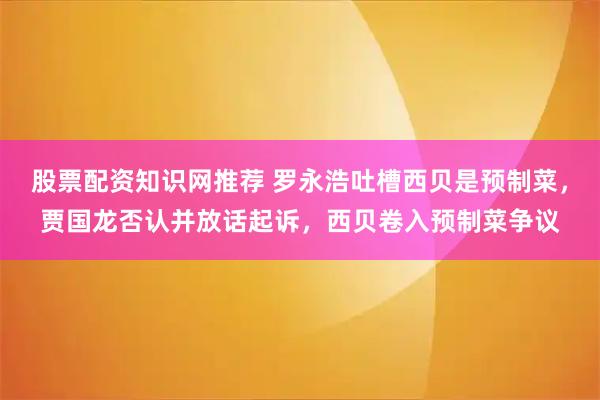 股票配资知识网推荐 罗永浩吐槽西贝是预制菜，贾国龙否认并放话起诉，西贝卷入预制菜争议
