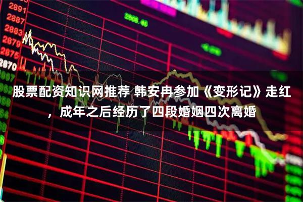 股票配资知识网推荐 韩安冉参加《变形记》走红，成年之后经历了四段婚姻四次离婚