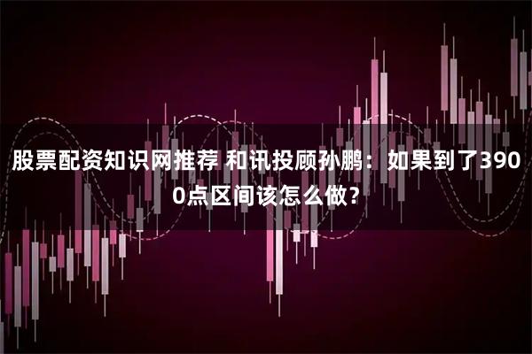 股票配资知识网推荐 和讯投顾孙鹏：如果到了3900点区间该怎么做？